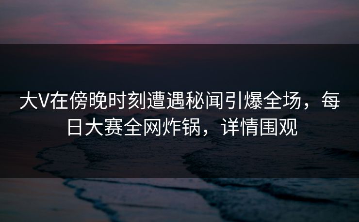 大V在傍晚时刻遭遇秘闻引爆全场，每日大赛全网炸锅，详情围观