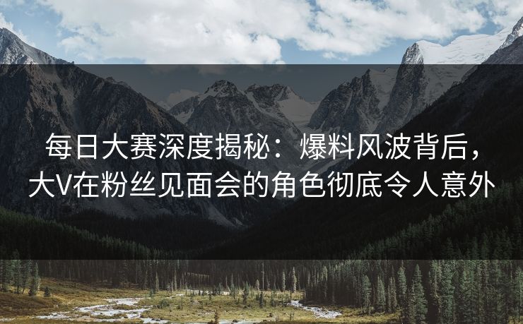 每日大赛深度揭秘：爆料风波背后，大V在粉丝见面会的角色彻底令人意外