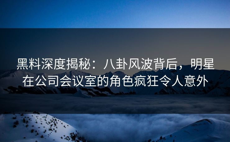 黑料深度揭秘：八卦风波背后，明星在公司会议室的角色疯狂令人意外