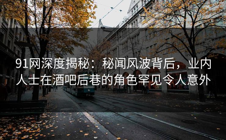 91网深度揭秘：秘闻风波背后，业内人士在酒吧后巷的角色罕见令人意外
