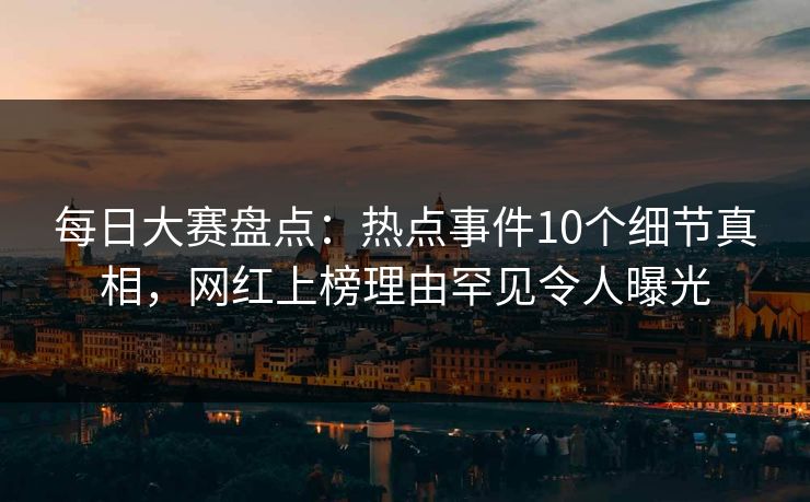 每日大赛盘点：热点事件10个细节真相，网红上榜理由罕见令人曝光