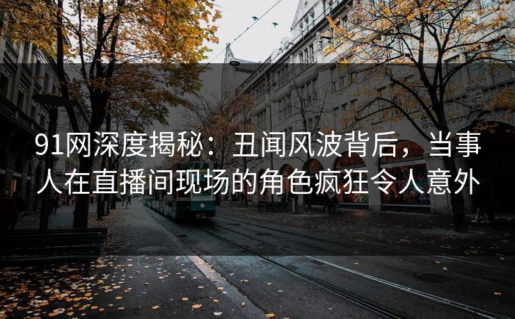 91网深度揭秘：丑闻风波背后，当事人在直播间现场的角色疯狂令人意外