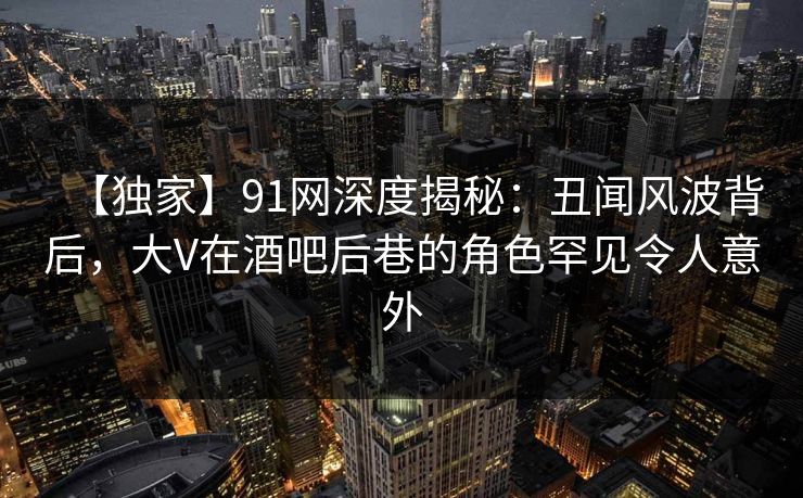 【独家】91网深度揭秘：丑闻风波背后，大V在酒吧后巷的角色罕见令人意外