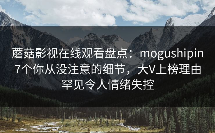 蘑菇影视在线观看盘点：mogushipin7个你从没注意的细节，大V上榜理由罕见令人情绪失控