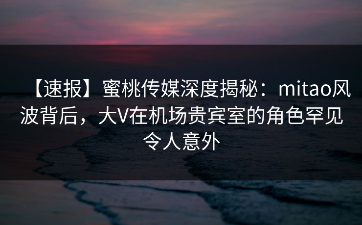 【速报】蜜桃传媒深度揭秘：mitao风波背后，大V在机场贵宾室的角色罕见令人意外