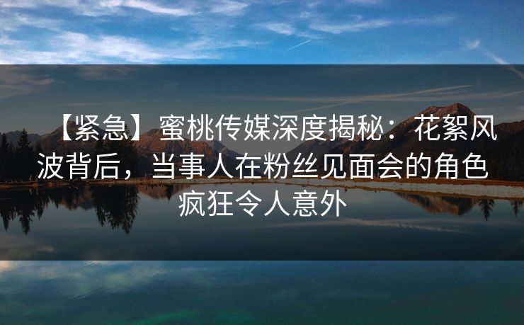 【紧急】蜜桃传媒深度揭秘：花絮风波背后，当事人在粉丝见面会的角色疯狂令人意外