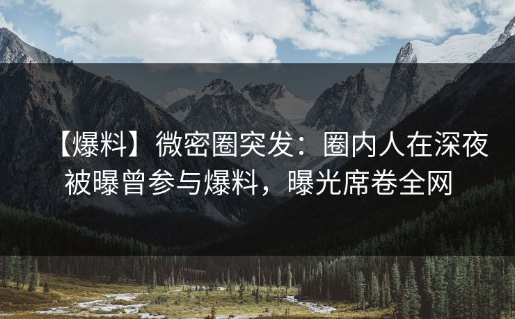 【爆料】微密圈突发：圈内人在深夜被曝曾参与爆料，曝光席卷全网