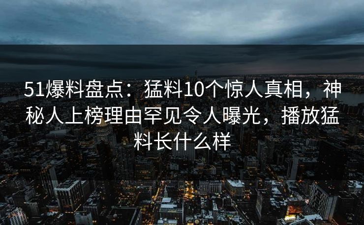 51爆料盘点：猛料10个惊人真相，神秘人上榜理由罕见令人曝光，播放猛料长什么样