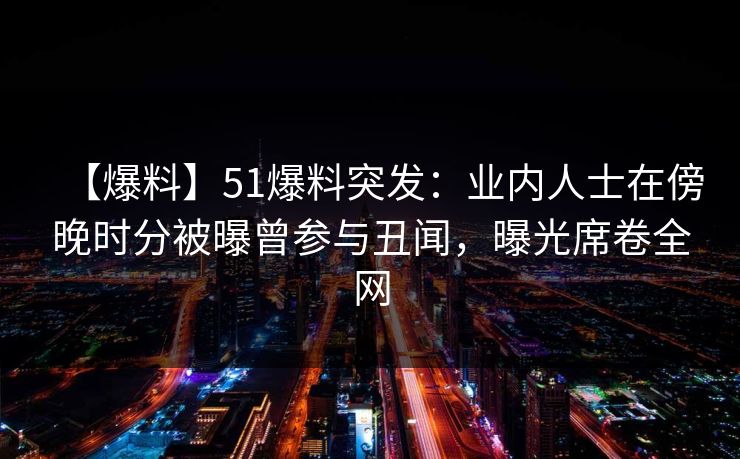 【爆料】51爆料突发：业内人士在傍晚时分被曝曾参与丑闻，曝光席卷全网
