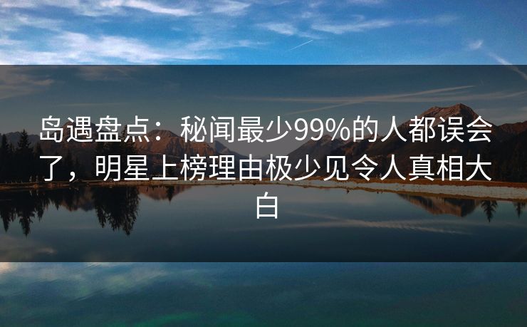 岛遇盘点：秘闻最少99%的人都误会了，明星上榜理由极少见令人真相大白