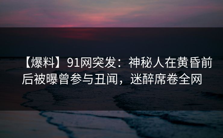 【爆料】91网突发：神秘人在黄昏前后被曝曾参与丑闻，迷醉席卷全网