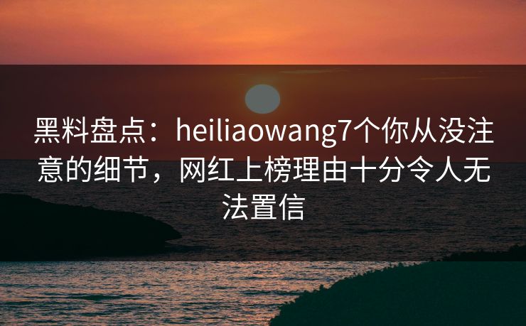 黑料盘点：heiliaowang7个你从没注意的细节，网红上榜理由十分令人无法置信
