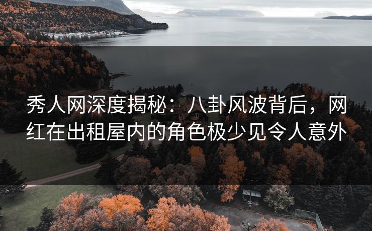 秀人网深度揭秘：八卦风波背后，网红在出租屋内的角色极少见令人意外