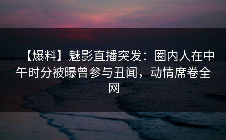 【爆料】魅影直播突发：圈内人在中午时分被曝曾参与丑闻，动情席卷全网