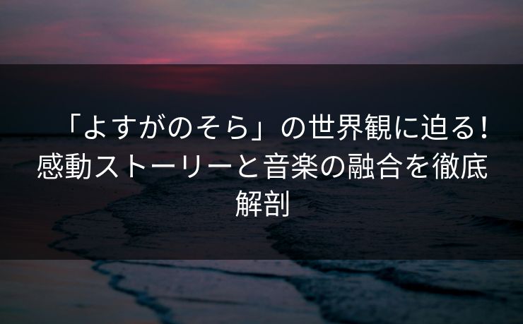「よすがのそら」の世界観に迫る！感動ストーリーと音楽の融合を徹底解剖