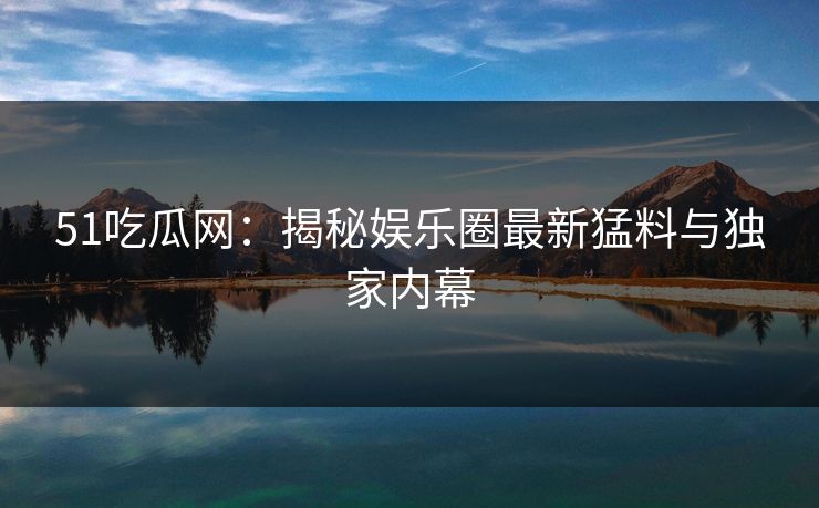 51吃瓜网：揭秘娱乐圈最新猛料与独家内幕