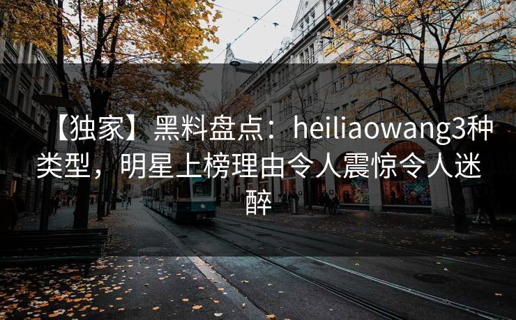 【独家】黑料盘点：heiliaowang3种类型，明星上榜理由令人震惊令人迷醉