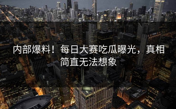 内部爆料！每日大赛吃瓜曝光，真相简直无法想象