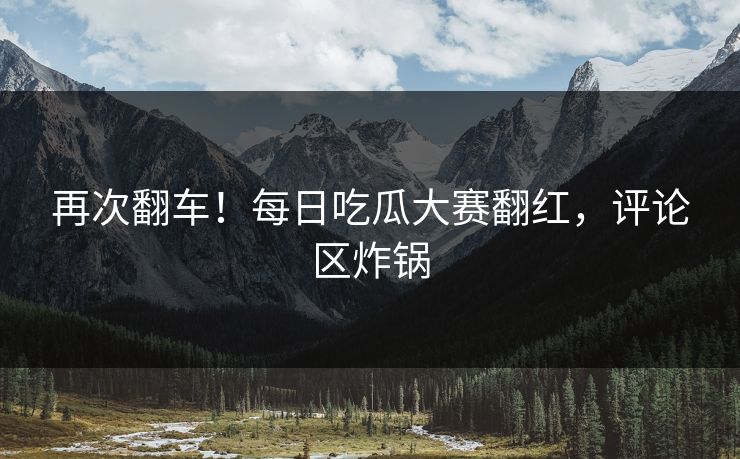 再次翻车！每日吃瓜大赛翻红，评论区炸锅