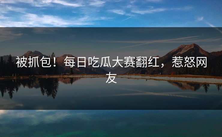 被抓包！每日吃瓜大赛翻红，惹怒网友