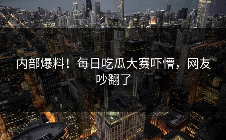内部爆料！每日吃瓜大赛吓懵，网友吵翻了