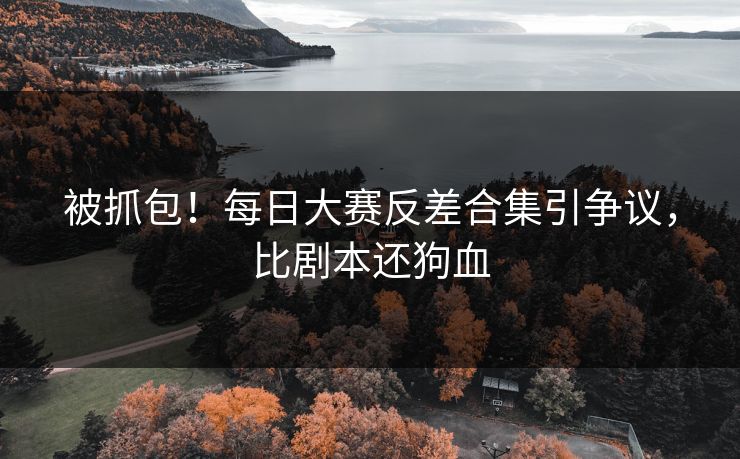 被抓包！每日大赛反差合集引争议，比剧本还狗血