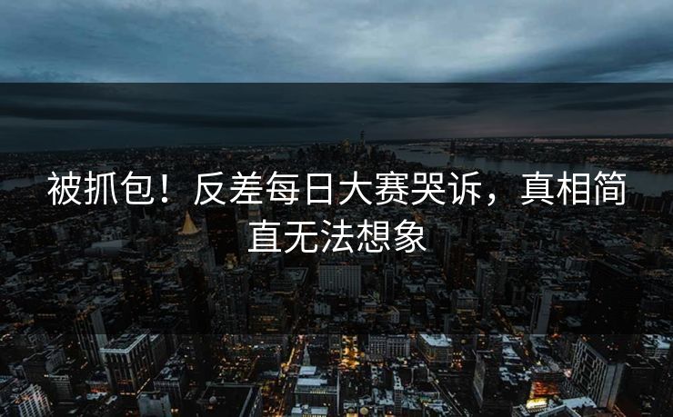 被抓包！反差每日大赛哭诉，真相简直无法想象
