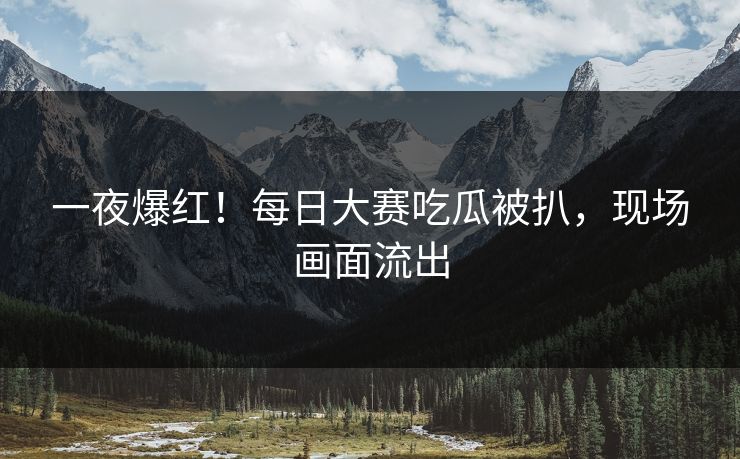 一夜爆红！每日大赛吃瓜被扒，现场画面流出