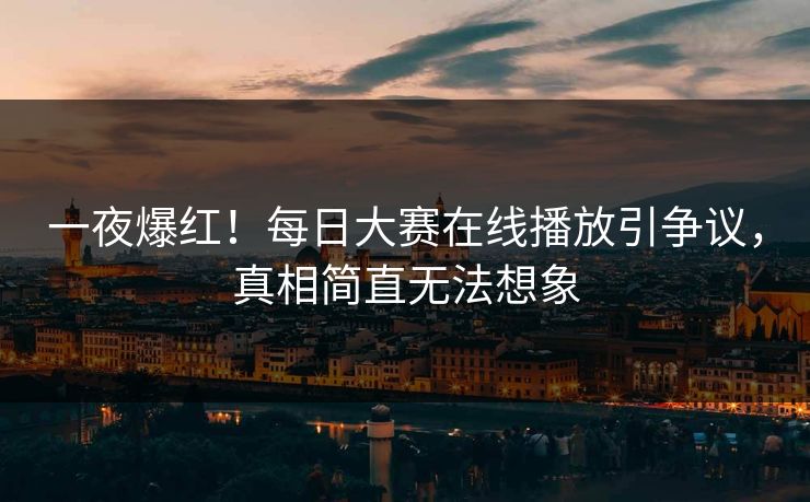一夜爆红！每日大赛在线播放引争议，真相简直无法想象