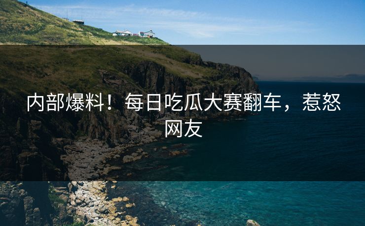 内部爆料！每日吃瓜大赛翻车，惹怒网友