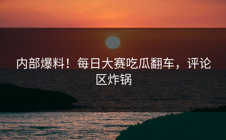 内部爆料！每日大赛吃瓜翻车，评论区炸锅