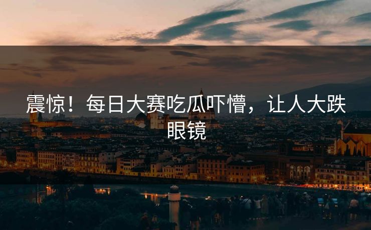 震惊！每日大赛吃瓜吓懵，让人大跌眼镜