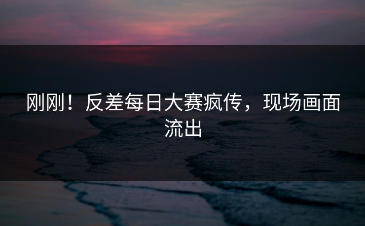刚刚！反差每日大赛疯传，现场画面流出