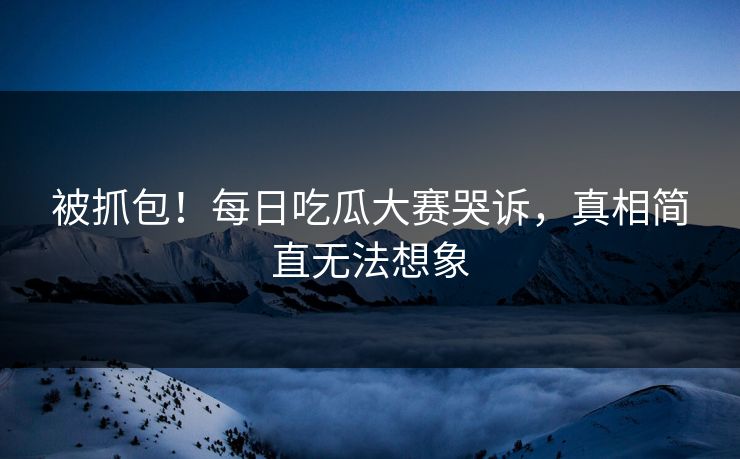 被抓包！每日吃瓜大赛哭诉，真相简直无法想象