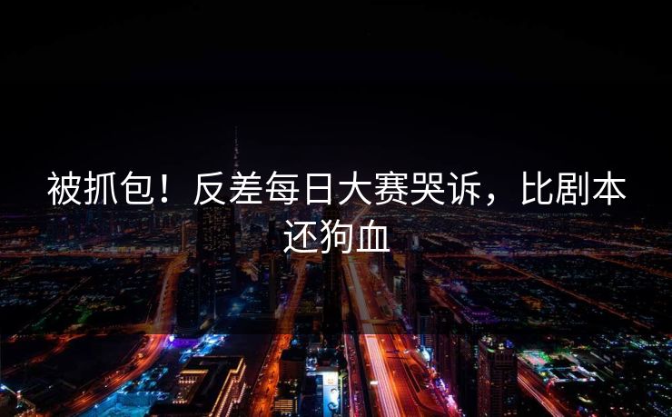 被抓包！反差每日大赛哭诉，比剧本还狗血