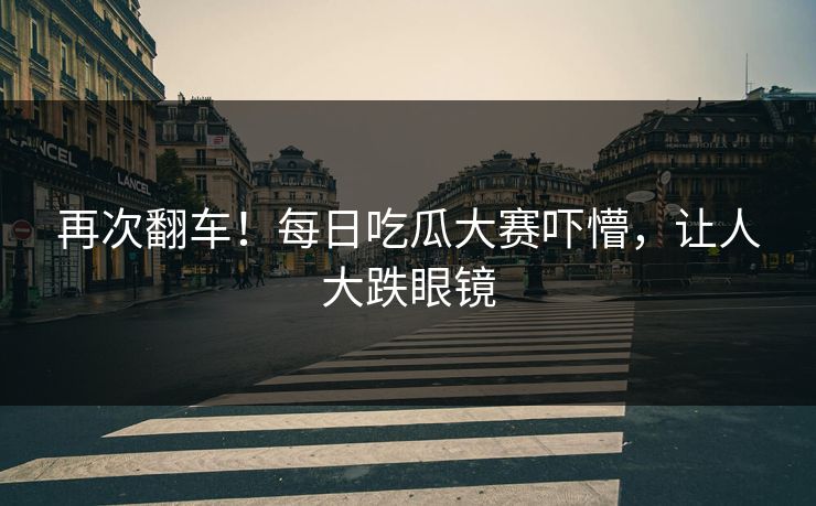 再次翻车！每日吃瓜大赛吓懵，让人大跌眼镜