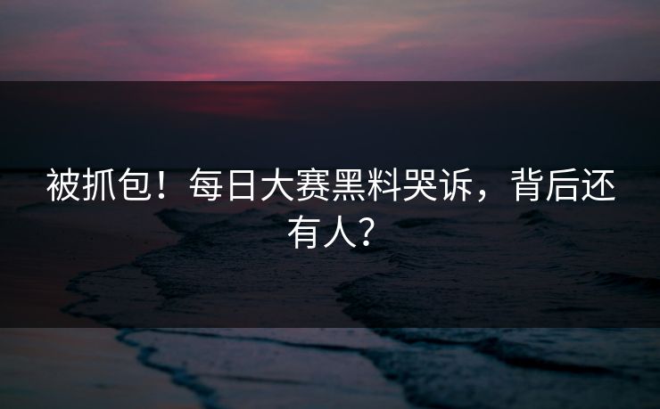 被抓包！每日大赛黑料哭诉，背后还有人？