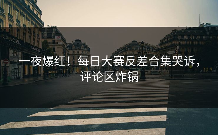 一夜爆红！每日大赛反差合集哭诉，评论区炸锅