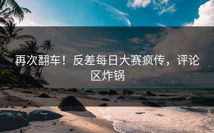 再次翻车！反差每日大赛疯传，评论区炸锅