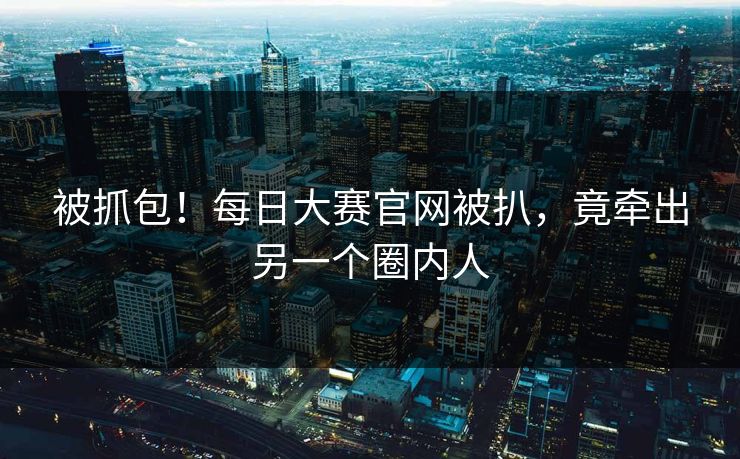 被抓包！每日大赛官网被扒，竟牵出另一个圈内人