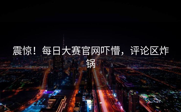 震惊！每日大赛官网吓懵，评论区炸锅