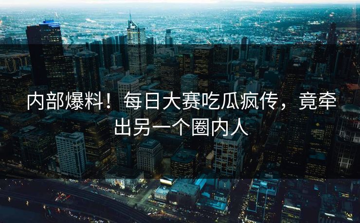 内部爆料！每日大赛吃瓜疯传，竟牵出另一个圈内人