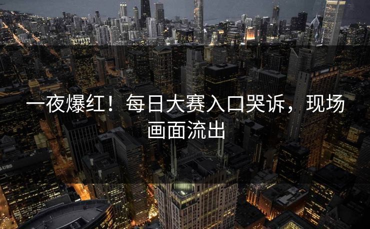 一夜爆红！每日大赛入口哭诉，现场画面流出