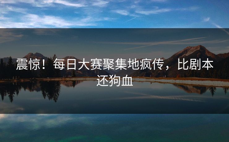 震惊！每日大赛聚集地疯传，比剧本还狗血