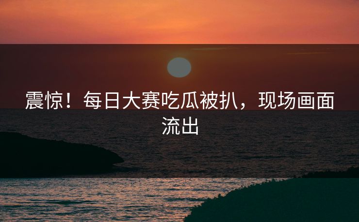 震惊！每日大赛吃瓜被扒，现场画面流出
