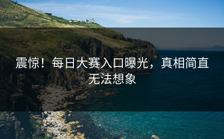 震惊！每日大赛入口曝光，真相简直无法想象