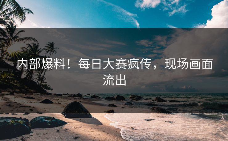 内部爆料！每日大赛疯传，现场画面流出
