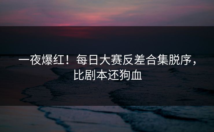一夜爆红！每日大赛反差合集脱序，比剧本还狗血