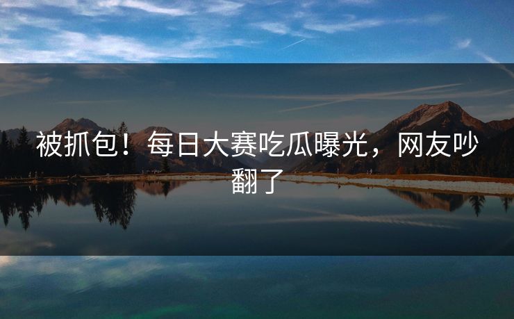 被抓包！每日大赛吃瓜曝光，网友吵翻了