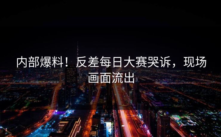 内部爆料！反差每日大赛哭诉，现场画面流出